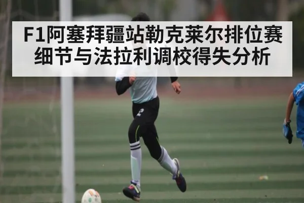F1阿塞拜疆站勒克莱尔排位赛细节与法拉利调校得失分析