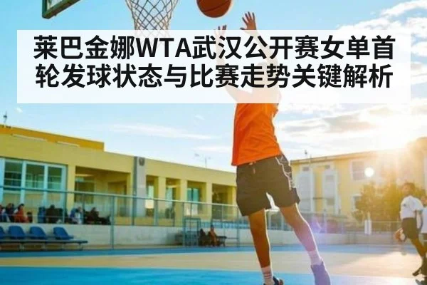 莱巴金娜WTA武汉公开赛女单首轮发球状态与比赛走势关键解析