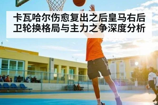 卡瓦哈尔伤愈复出之后皇马右后卫轮换格局与主力之争深度分析