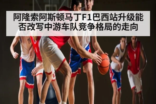 阿隆索阿斯顿马丁F1巴西站升级能否改写中游车队竞争格局的走向